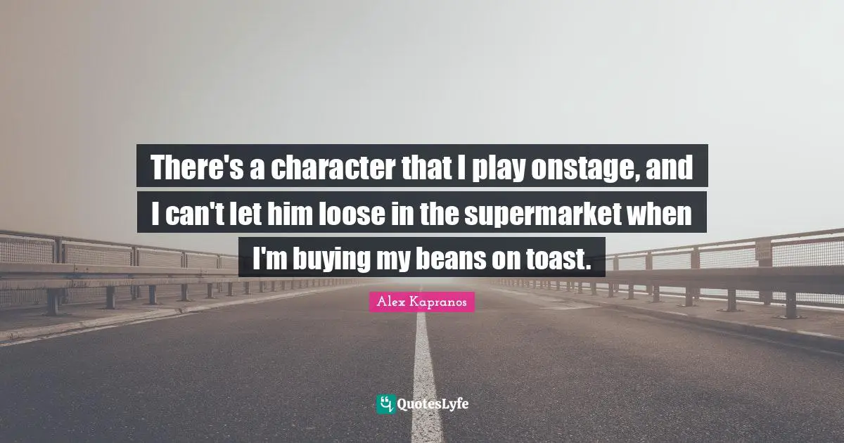 There's a character that I play onstage, and I can't let him loose in the supermarket when I'm buying my beans on toast.