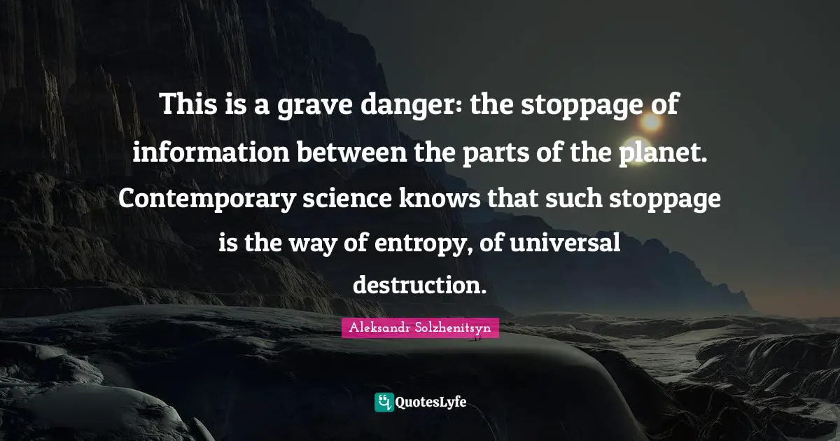 This is a grave danger: the stoppage of information between the parts of the planet. Contemporary science knows that such stoppage is the way of entropy, of universal destruction.