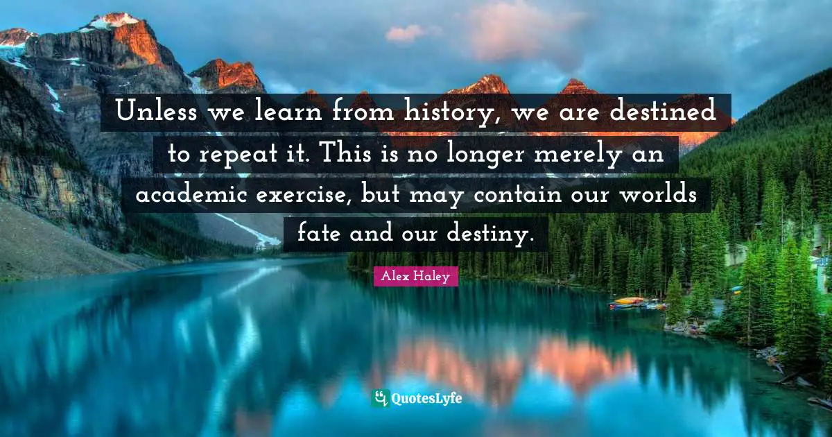 Unless we learn from history, we are destined to repeat it. This is no longer merely an academic exercise, but may contain our worlds fate and our destiny.