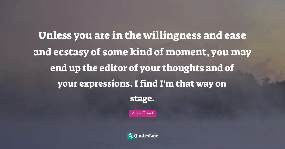 Unless you are in the willingness and ease and ecstasy of some kind of moment, you may end up the editor of your thoughts and of your expressions. I find I'm that way on stage.