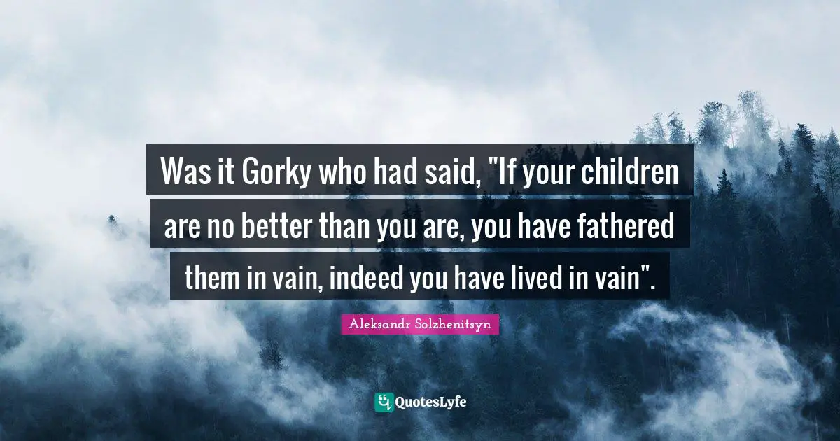 Better Than You Quotes: "Was it Gorky who had said, "If your children are no better than you are, you have fathered them in vain, indeed you have lived in vain"."