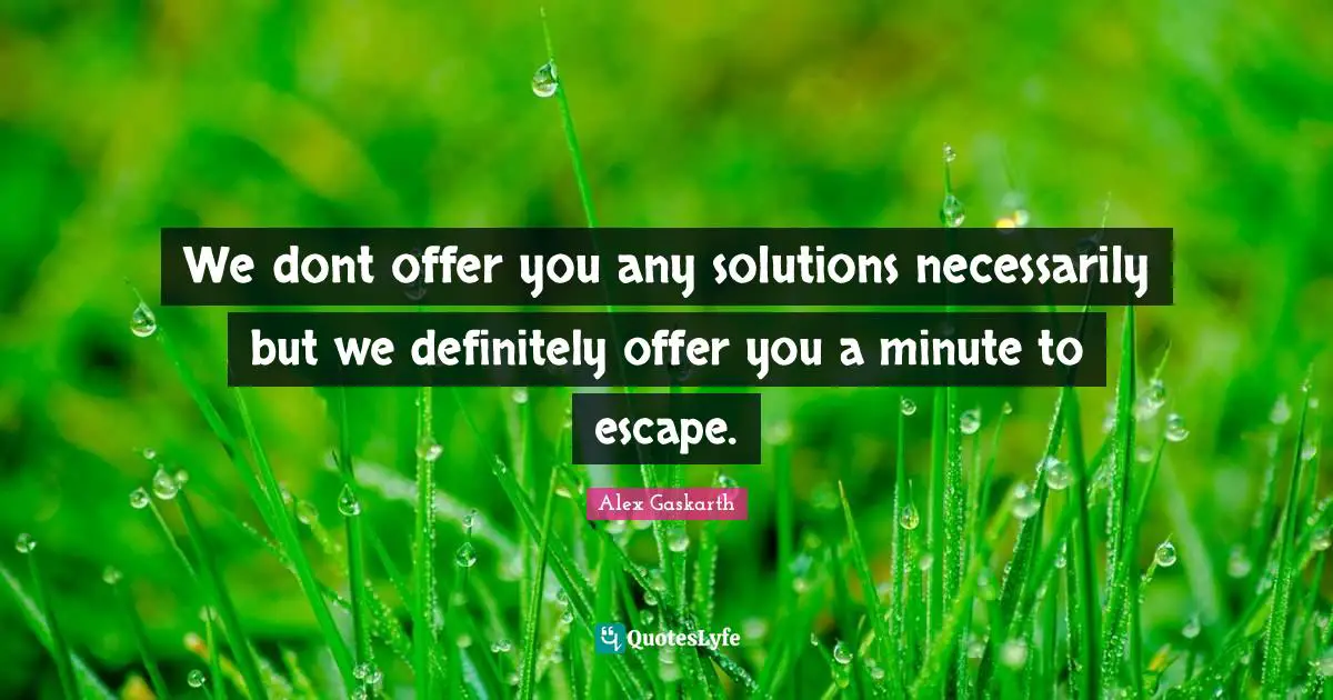 We dont offer you any solutions necessarily but we definitely offer you a minute to escape.