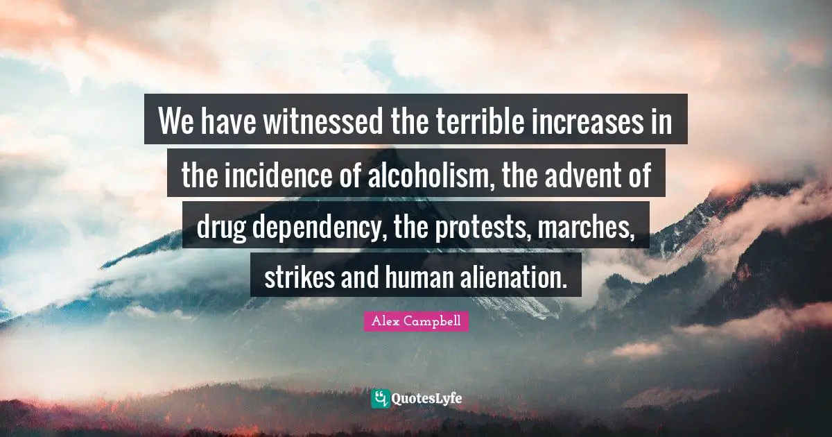 We have witnessed the terrible increases in the incidence of alcoholism, the advent of drug dependency, the protests, marches, strikes and human alienation.
