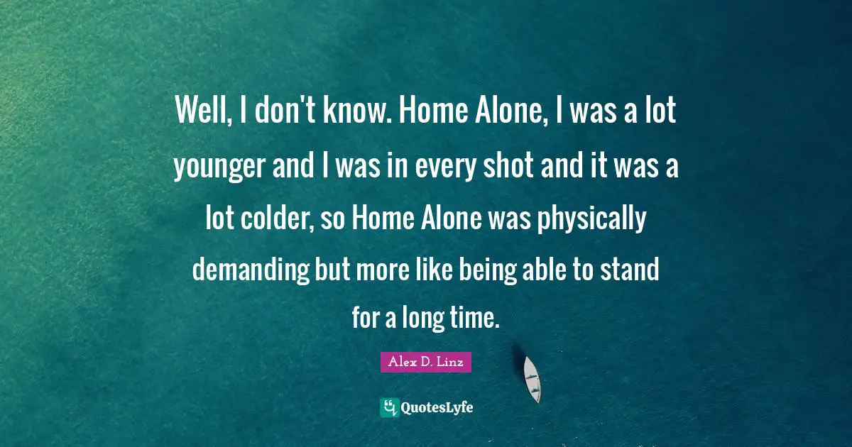 Well, I don't know. Home Alone, I was a lot younger and I was in every shot and it was a lot colder, so Home Alone was physically demanding but more like being able to stand for a long time.