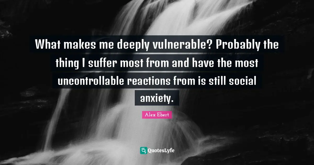 What makes me deeply vulnerable? Probably the thing I suffer most from and have the most uncontrollable reactions from is still social anxiety.