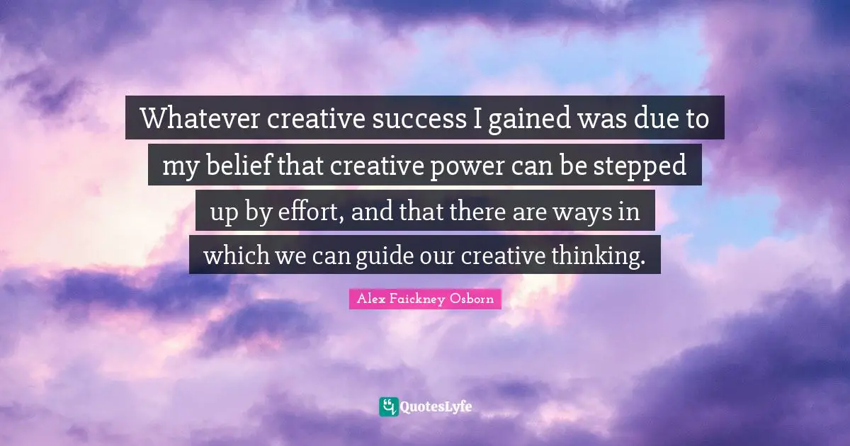 Whatever creative success I gained was due to my belief that creative power can be stepped up by effort, and that there are ways in which we can guide our creative thinking.