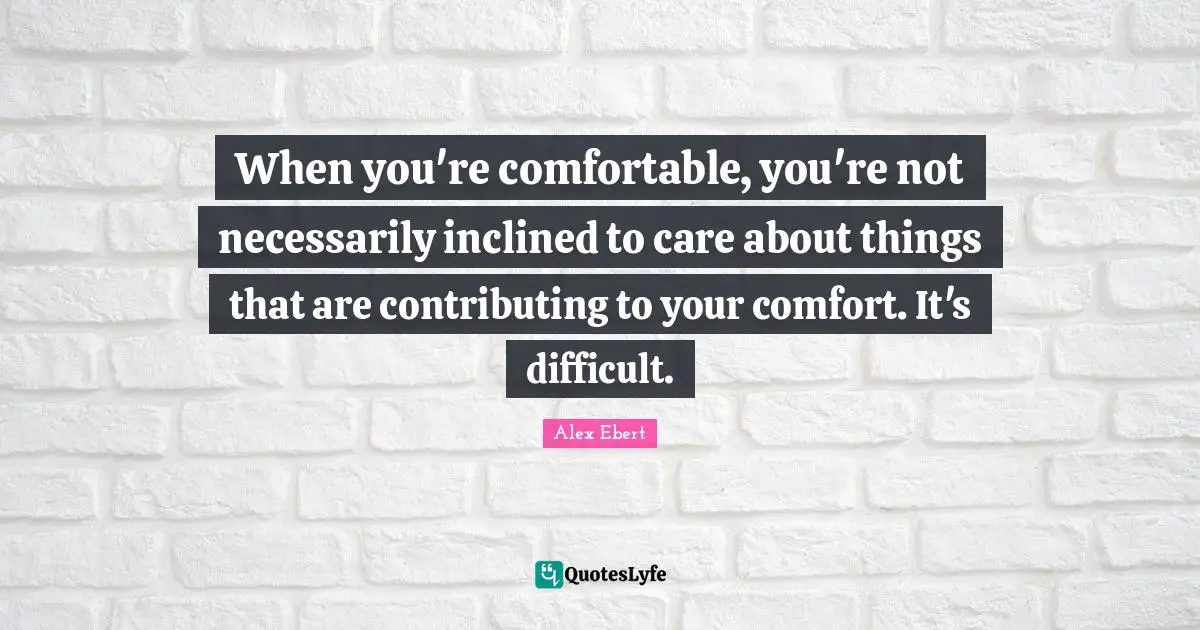 When you're comfortable, you're not necessarily inclined to care about things that are contributing to your comfort. It's difficult.