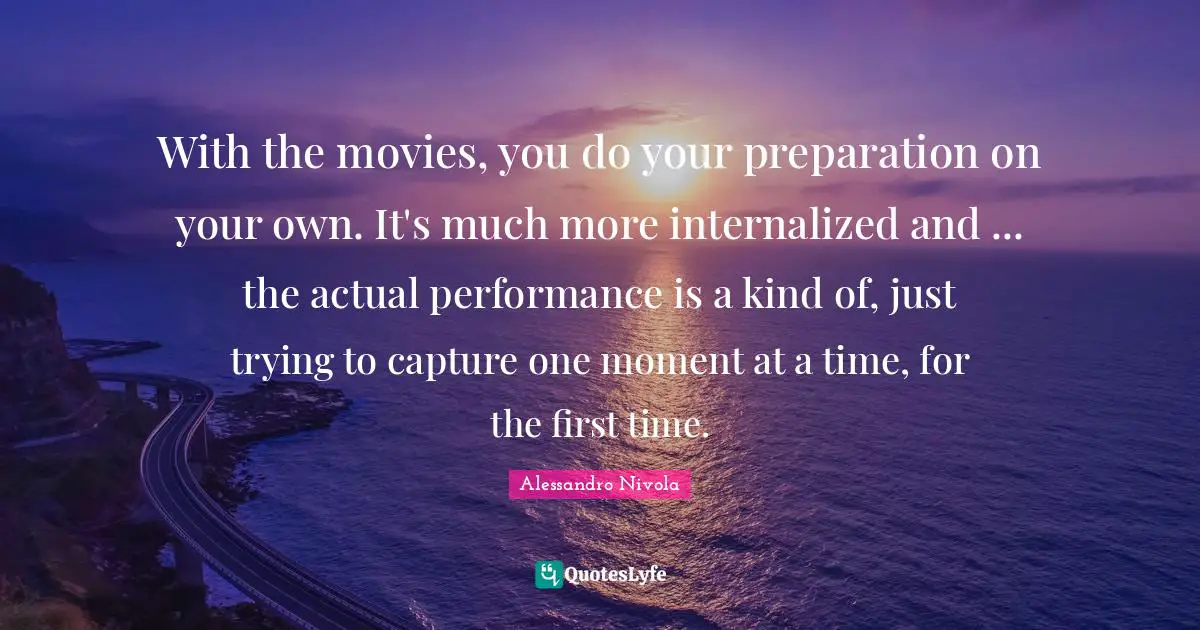 With the movies, you do your preparation on your own. It's much more internalized and ... the actual performance is a kind of, just trying to capture one moment at a time, for the first time.