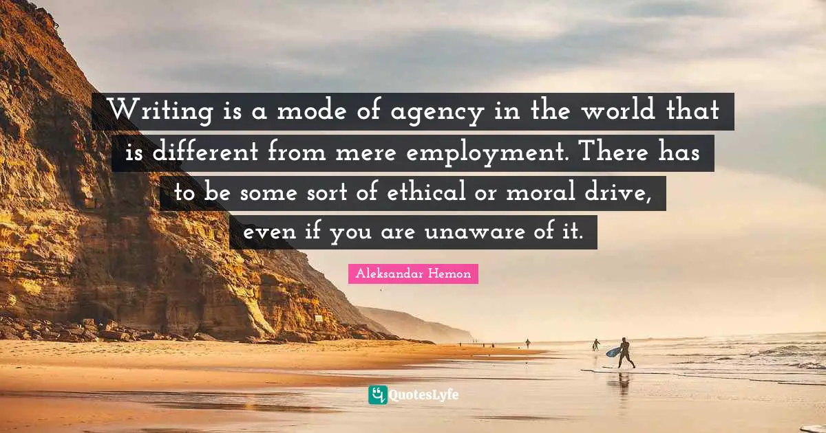 Writing is a mode of agency in the world that is different from mere employment. There has to be some sort of ethical or moral drive, even if you are unaware of it.