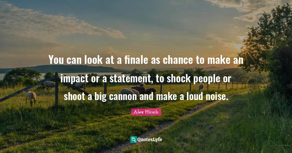 Shock Quotes: "You can look at a finale as chance to make an impact or a statement, to shock people or shoot a big cannon and make a loud noise."