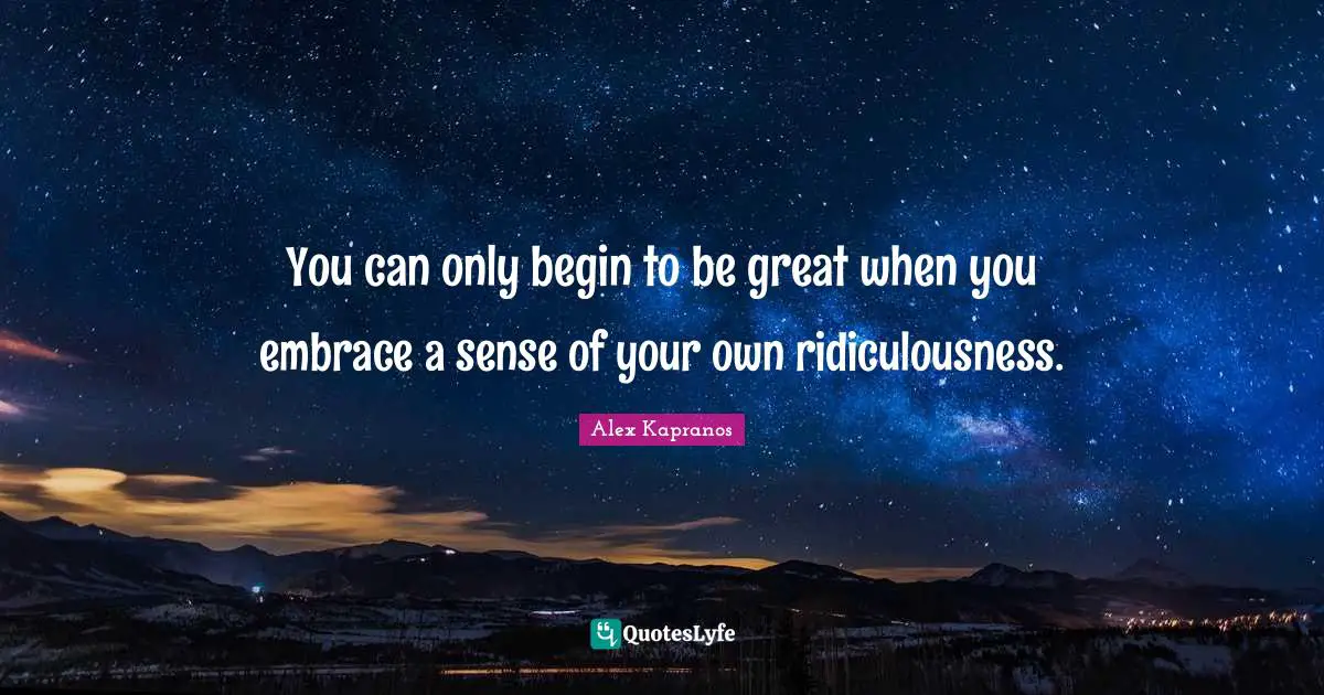 You can only begin to be great when you embrace a sense of your own ridiculousness.