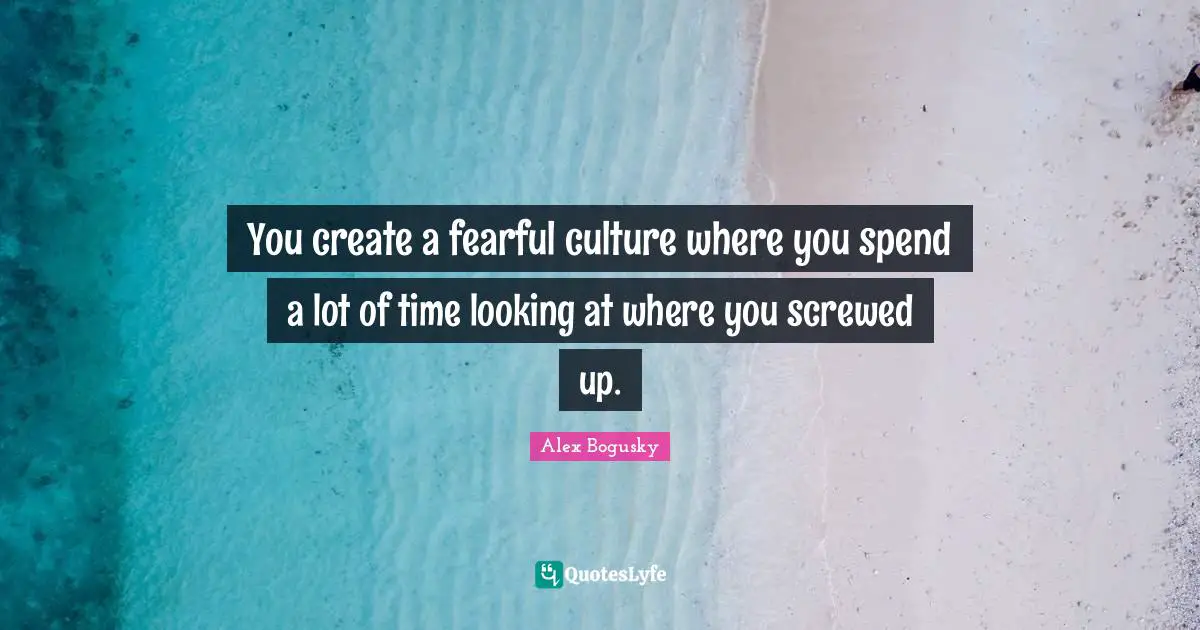 You create a fearful culture where you spend a lot of time looking at where you screwed up.