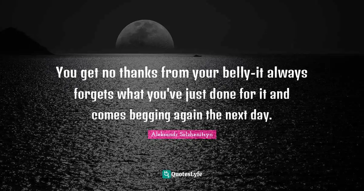 You get no thanks from your belly-it always forgets what you've just done for it and comes begging again the next day.