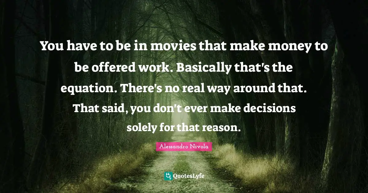 You have to be in movies that make money to be offered work. Basically that's the equation. There's no real way around that. That said, you don't ever make decisions solely for that reason.