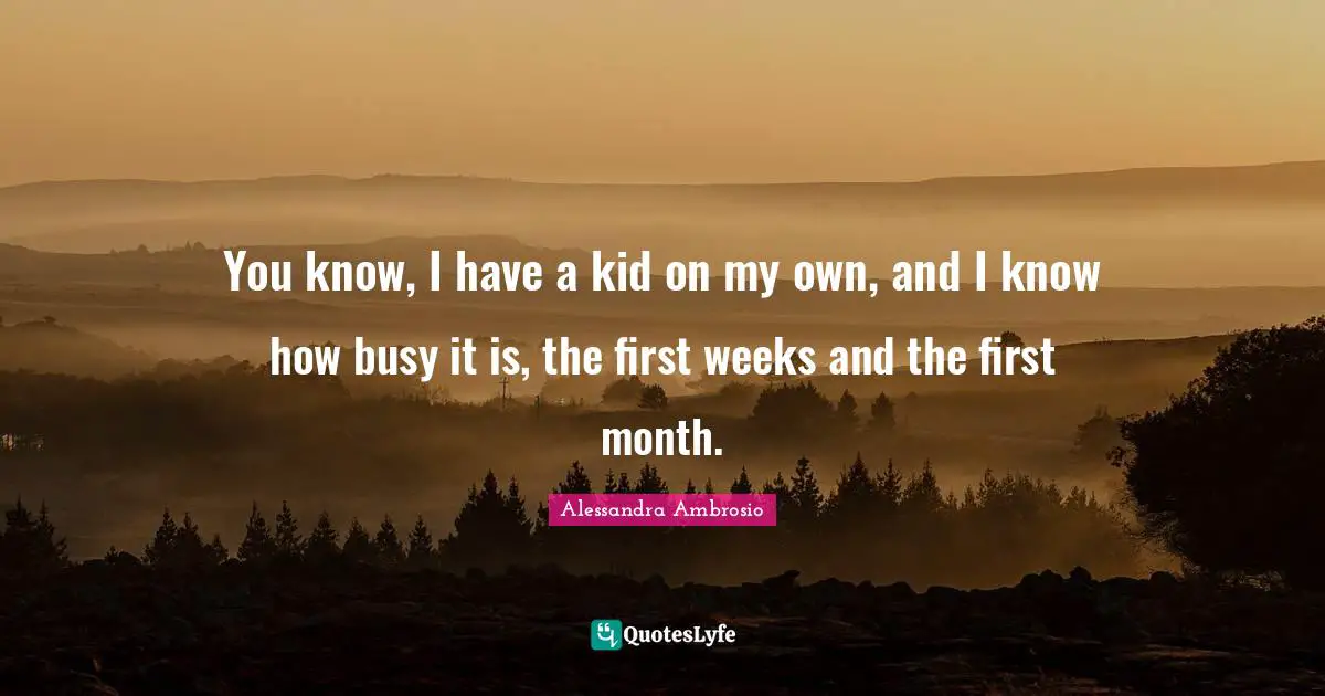 You know, I have a kid on my own, and I know how busy it is, the first weeks and the first month.