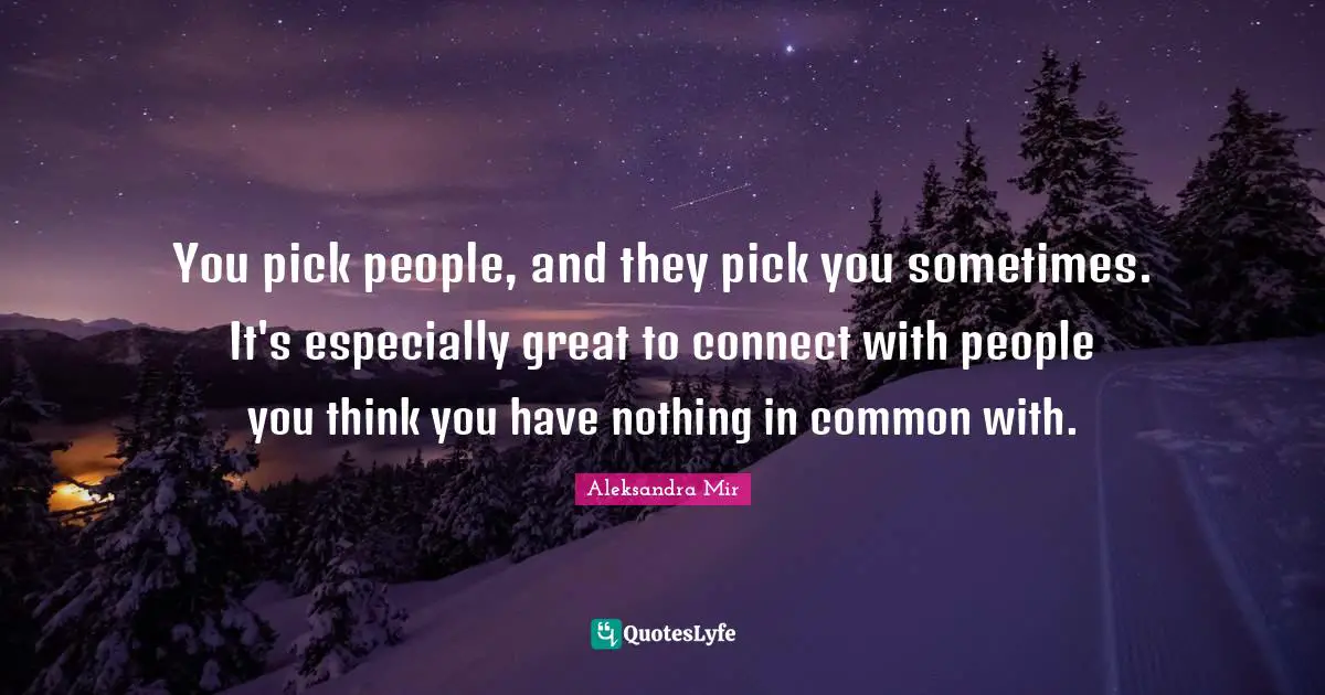 You pick people, and they pick you sometimes. It's especially great to connect with people you think you have nothing in common with.