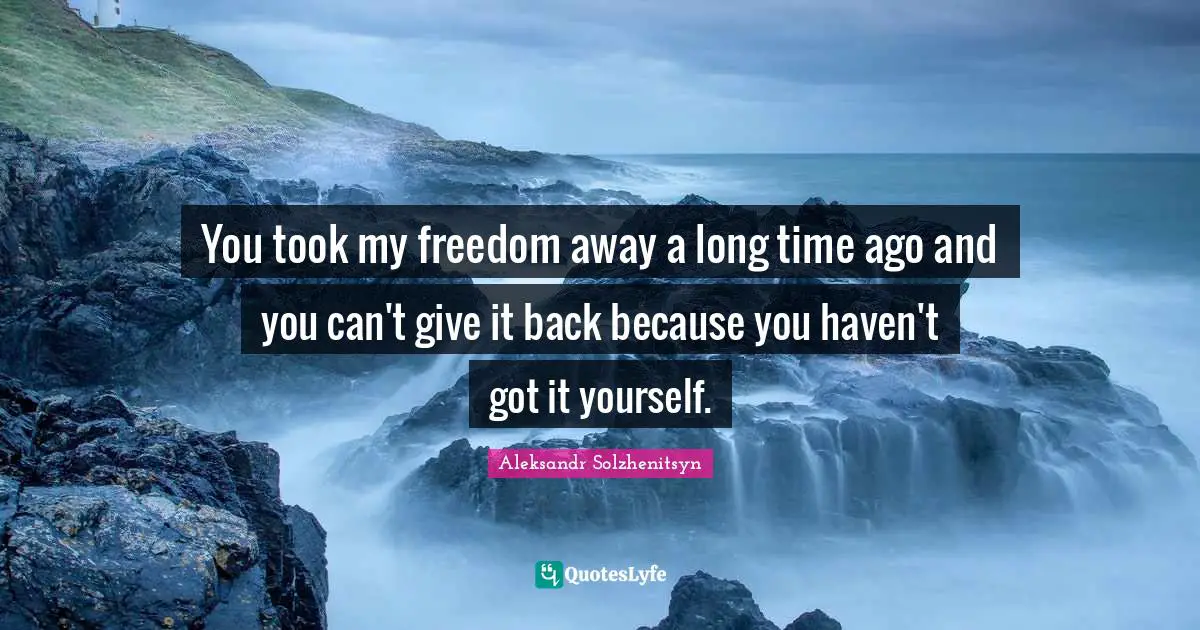 You took my freedom away a long time ago and you can't give it back because you haven't got it yourself.