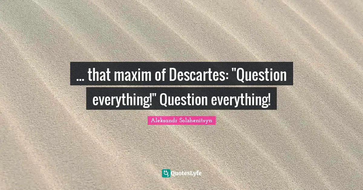 ... that maxim of Descartes: "Question everything!" Question everything!