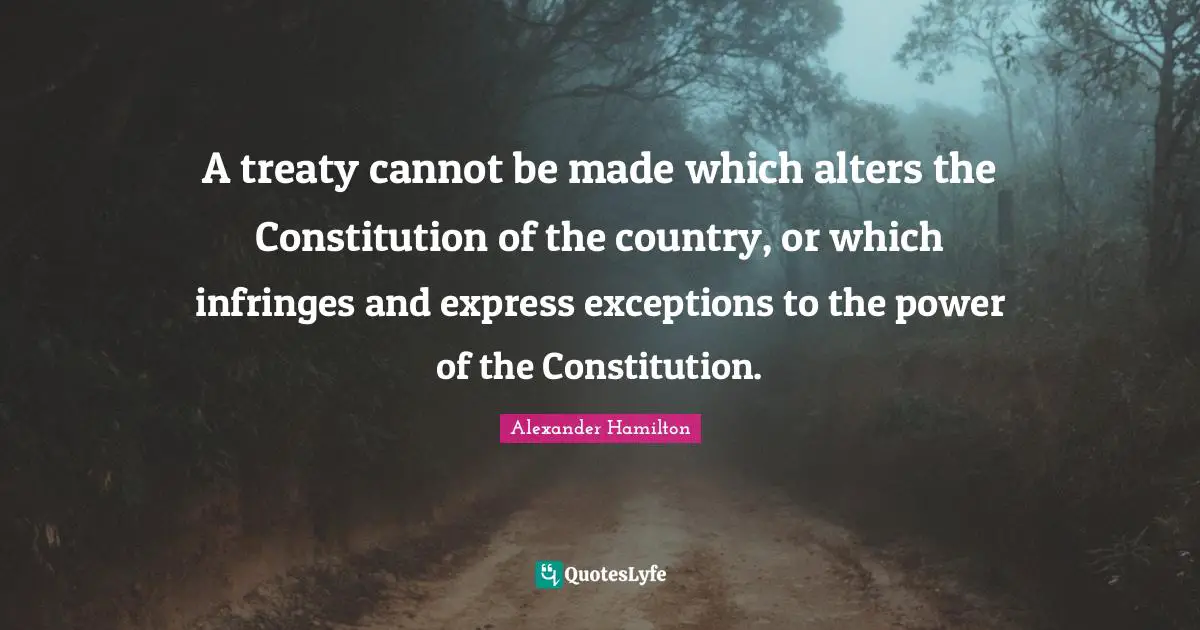 A treaty cannot be made which alters the Constitution of the country, or which infringes and express exceptions to the power of the Constitution.