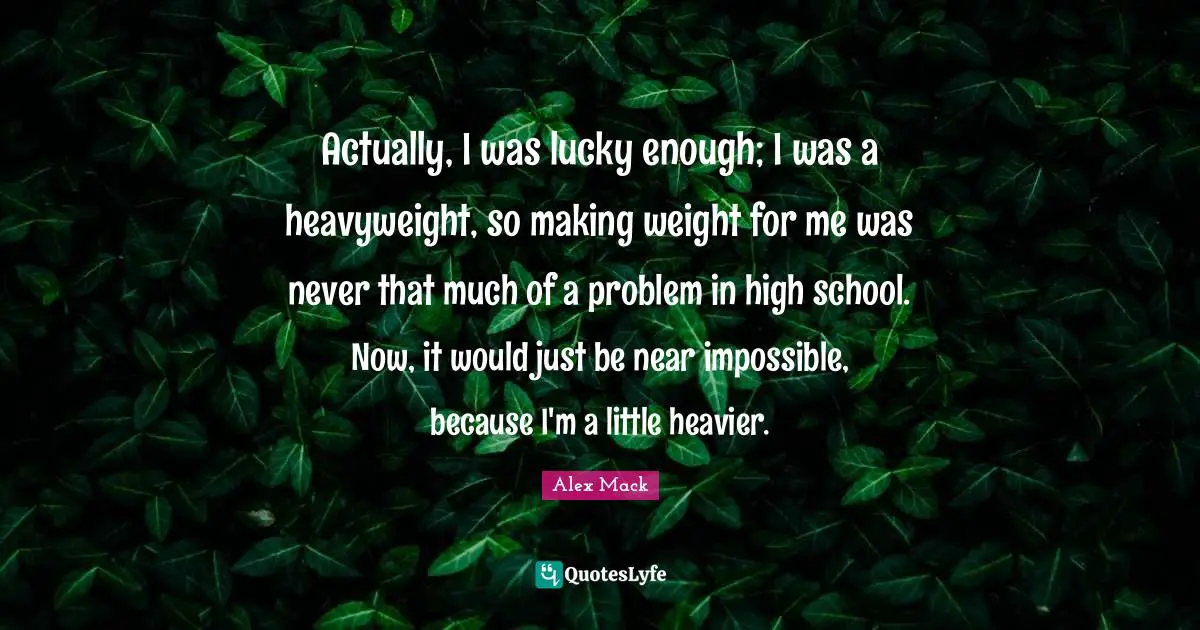Actually, I was lucky enough; I was a heavyweight, so making weight for me was never that much of a problem in high school. Now, it would just be near impossible, because I'm a little heavier.