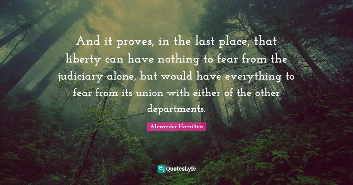 And it proves, in the last place, that liberty can have nothing to fear from the judiciary alone, but would have everything to fear from its union with either of the other departments.