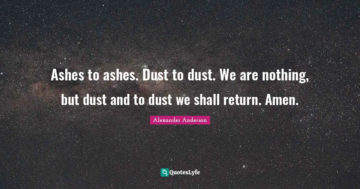 Ashes to ashes. Dust to dust. We are nothing, but dust and to dust we shall return. Amen.