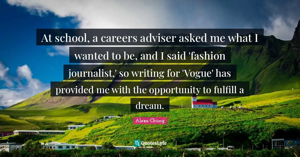 Adviser Quotes: "At school, a careers adviser asked me what I wanted to be, and I said 'fashion journalist,' so writing for 'Vogue' has provided me with the opportunity to fulfill a dream."