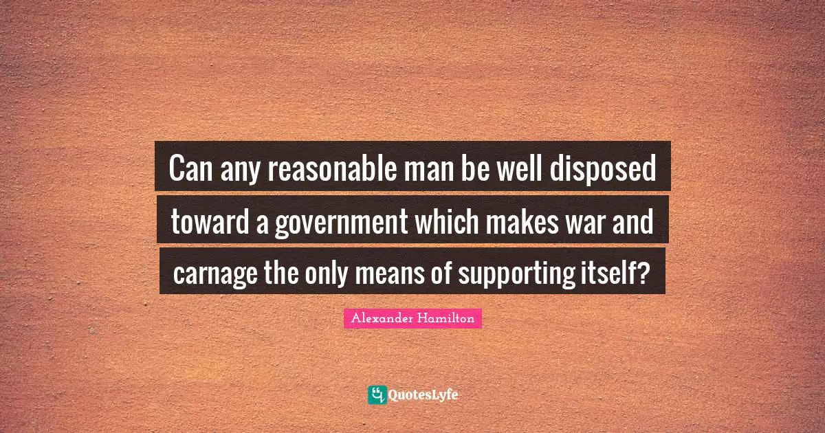 Can any reasonable man be well disposed toward a government which makes war and carnage the only means of supporting itself?
