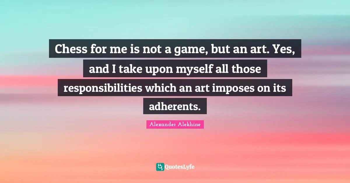 Chess for me is not a game, but an art. Yes, and I take upon myself all those responsibilities which an art imposes on its adherents.