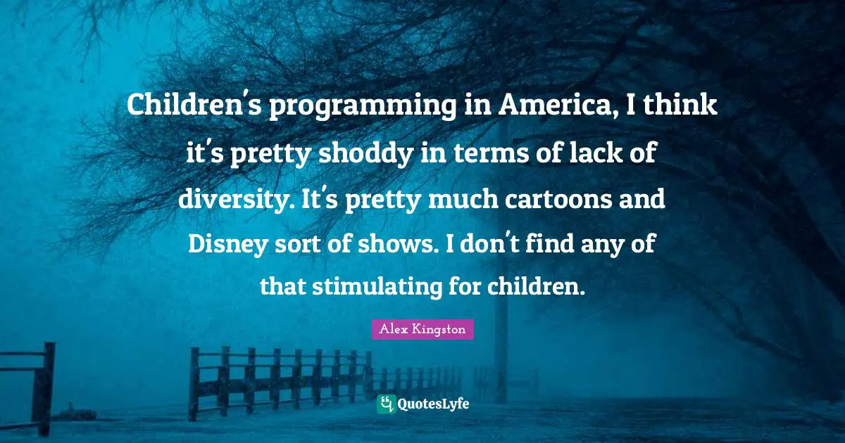 Children's programming in America, I think it's pretty shoddy in terms of lack of diversity. It's pretty much cartoons and Disney sort of shows. I don't find any of that stimulating for children.