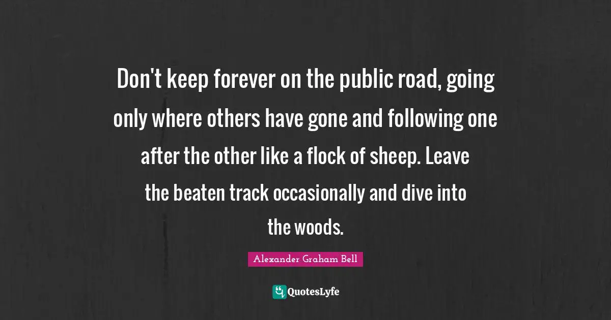 Alexander Graham Bell Quotes: Don't keep forever on the public road, going only where others have gone and following one after the other like a flock of sheep. Leave the beaten track occasionally and dive into the woods.