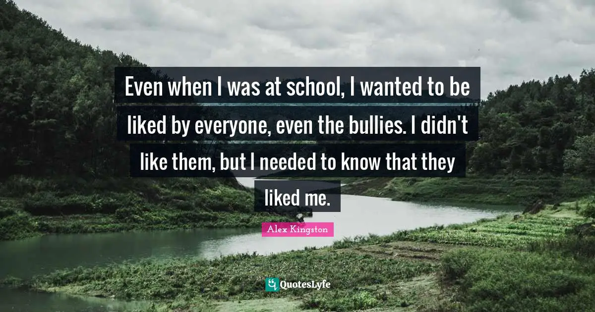 Even when I was at school, I wanted to be liked by everyone, even the bullies. I didn't like them, but I needed to know that they liked me.