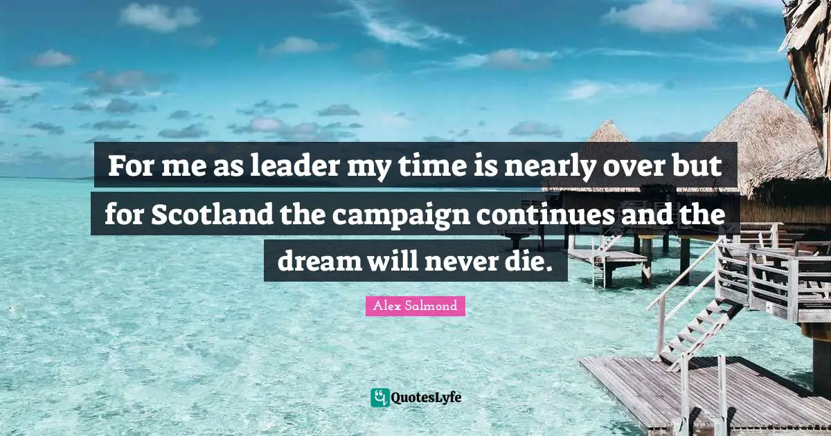For me as leader my time is nearly over but for Scotland the campaign continues and the dream will never die.