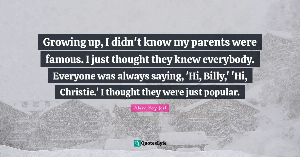 Growing up, I didn't know my parents were famous. I just thought they knew everybody. Everyone was always saying, 'Hi, Billy,' 'Hi, Christie.' I thought they were just popular.