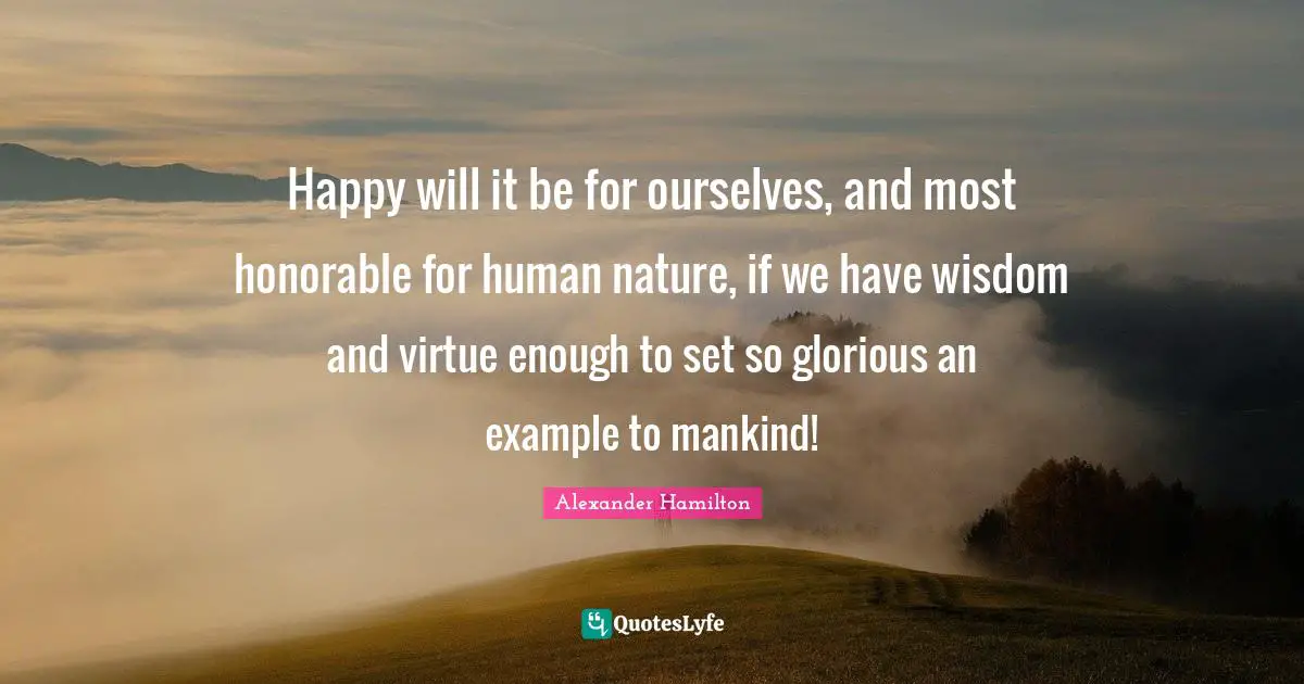 Happy will it be for ourselves, and most honorable for human nature, if we have wisdom and virtue enough to set so glorious an example to mankind!