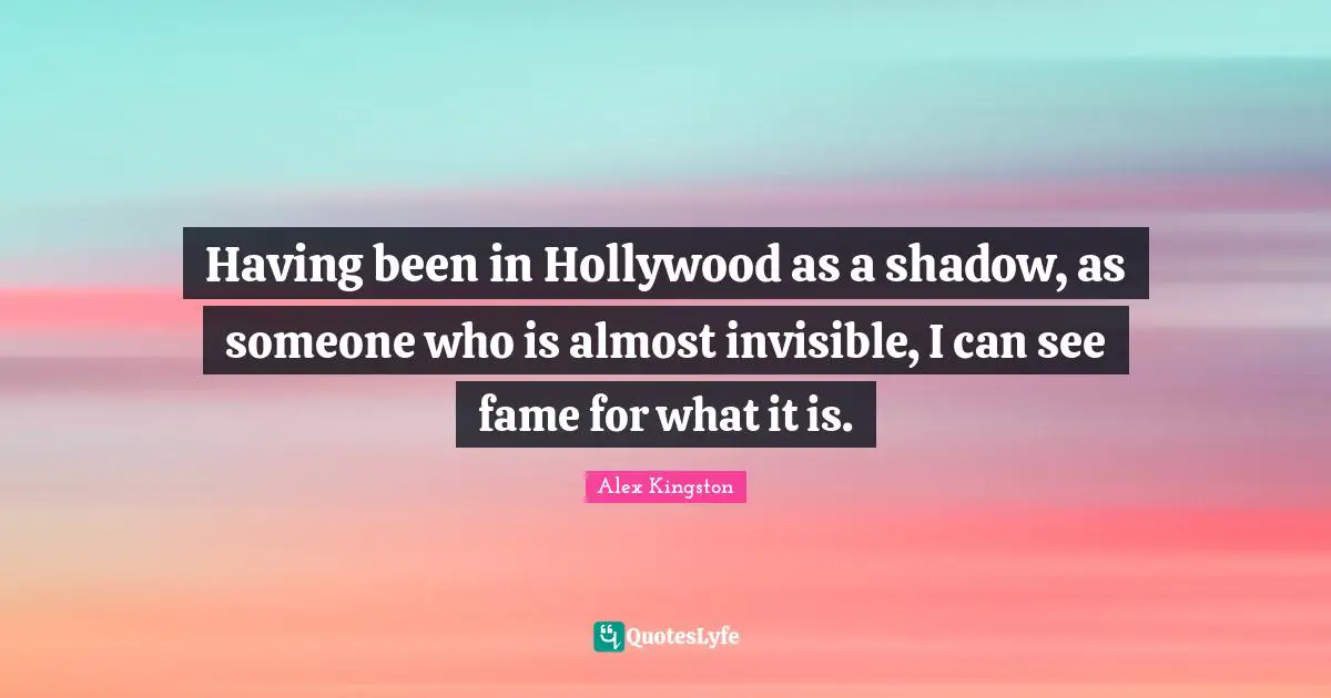 Having been in Hollywood as a shadow, as someone who is almost invisible, I can see fame for what it is.