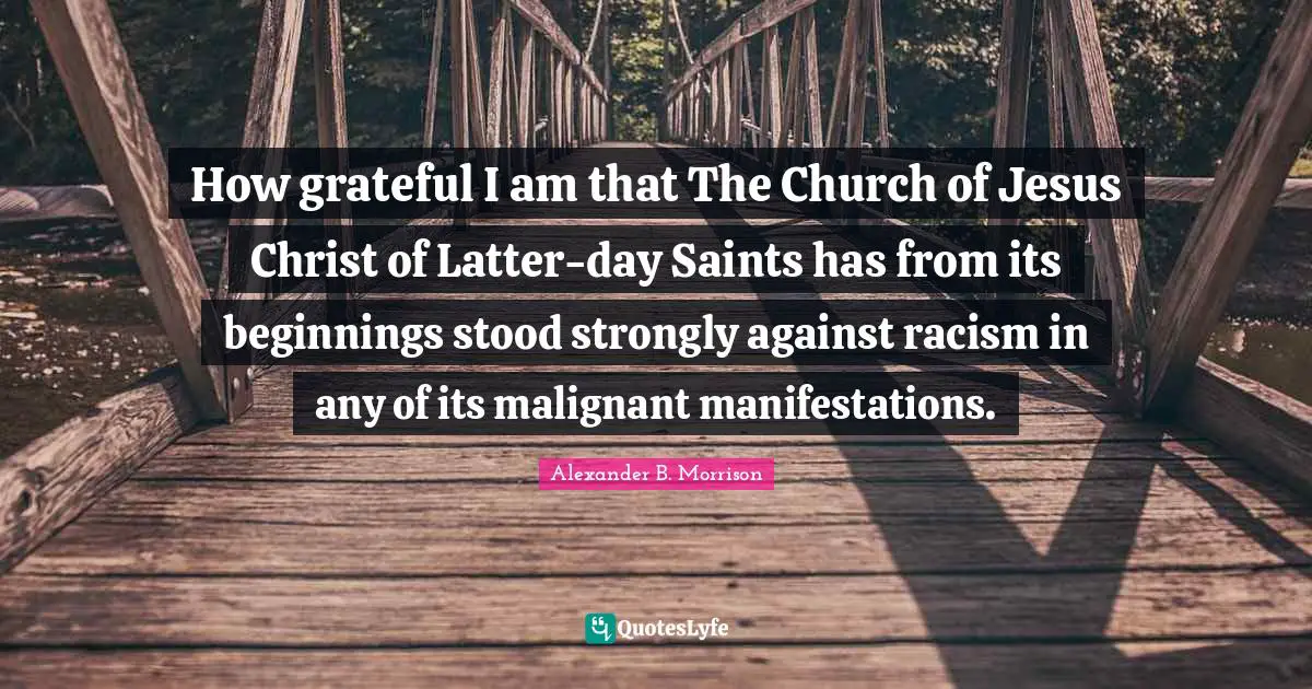How grateful I am that The Church of Jesus Christ of Latter-day Saints has from its beginnings stood strongly against racism in any of its malignant manifestations.