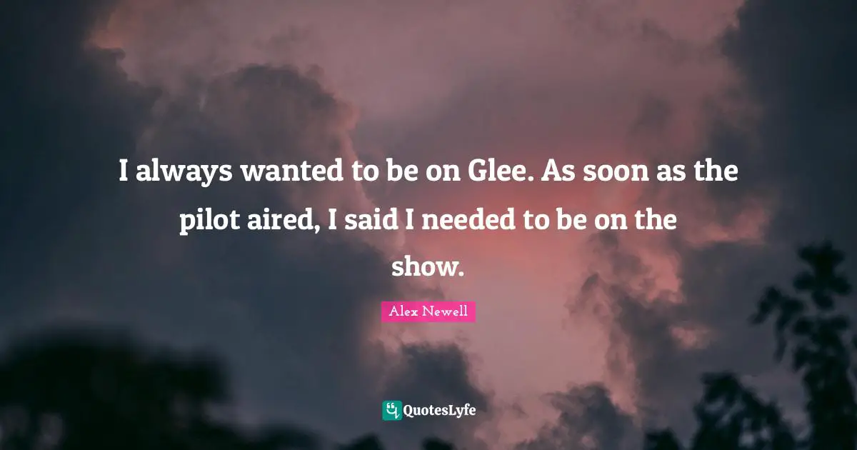 I always wanted to be on Glee. As soon as the pilot aired, I said I needed to be on the show.