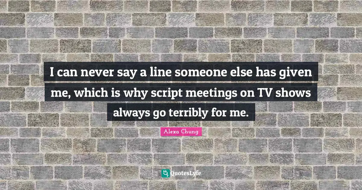 I can never say a line someone else has given me, which is why script meetings on TV shows always go terribly for me.