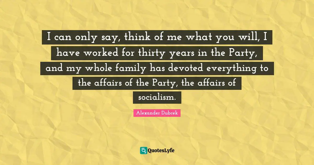 Alexander Dubcek Quotes: "I can only say, think of me what you will, I have worked for thirty years in the Party, and my whole family has devoted everything to the affairs of the Party, the affairs of socialism."