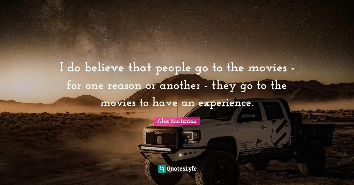 I do believe that people go to the movies - for one reason or another - they go to the movies to have an experience.