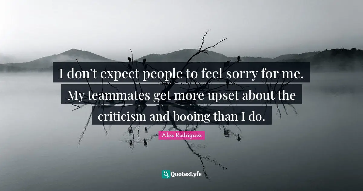 I don't expect people to feel sorry for me. My teammates get more upset about the criticism and booing than I do.