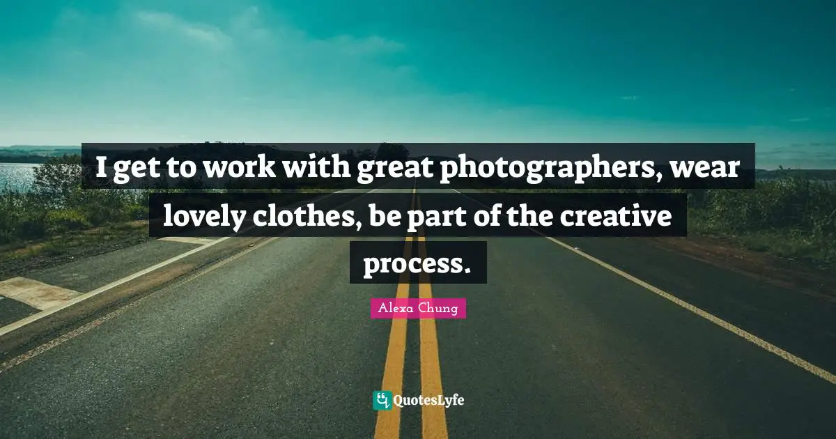I get to work with great photographers, wear lovely clothes, be part of the creative process.