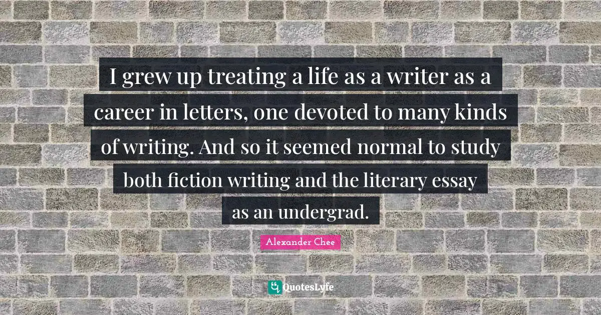 Alexander Chee Quotes: I grew up treating a life as a writer as a career in letters, one devoted to many kinds of writing. And so it seemed normal to study both fiction writing and the literary essay as an undergrad.