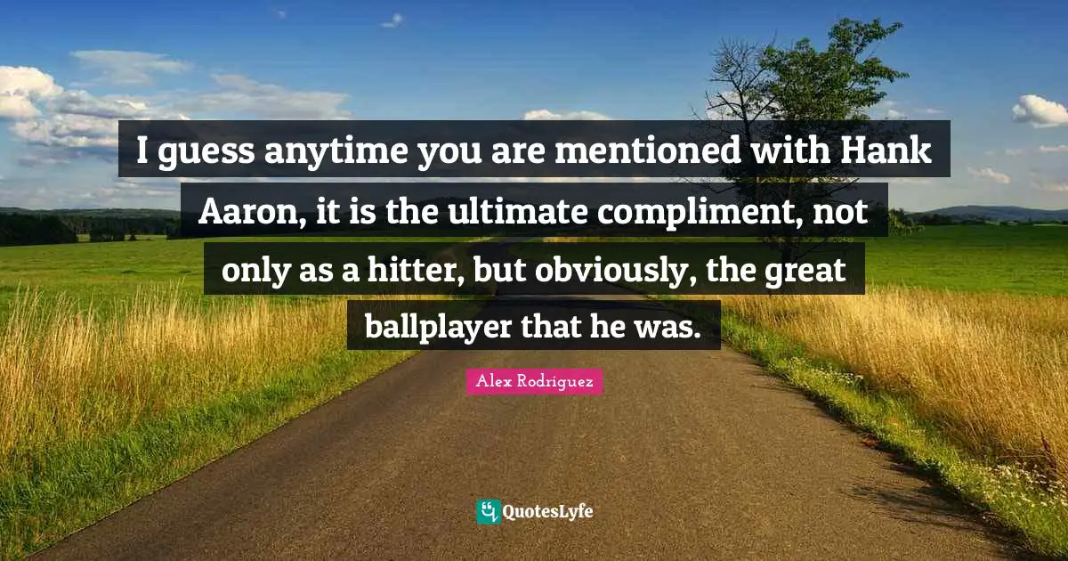 I guess anytime you are mentioned with Hank Aaron, it is the ultimate compliment, not only as a hitter, but obviously, the great ballplayer that he was.