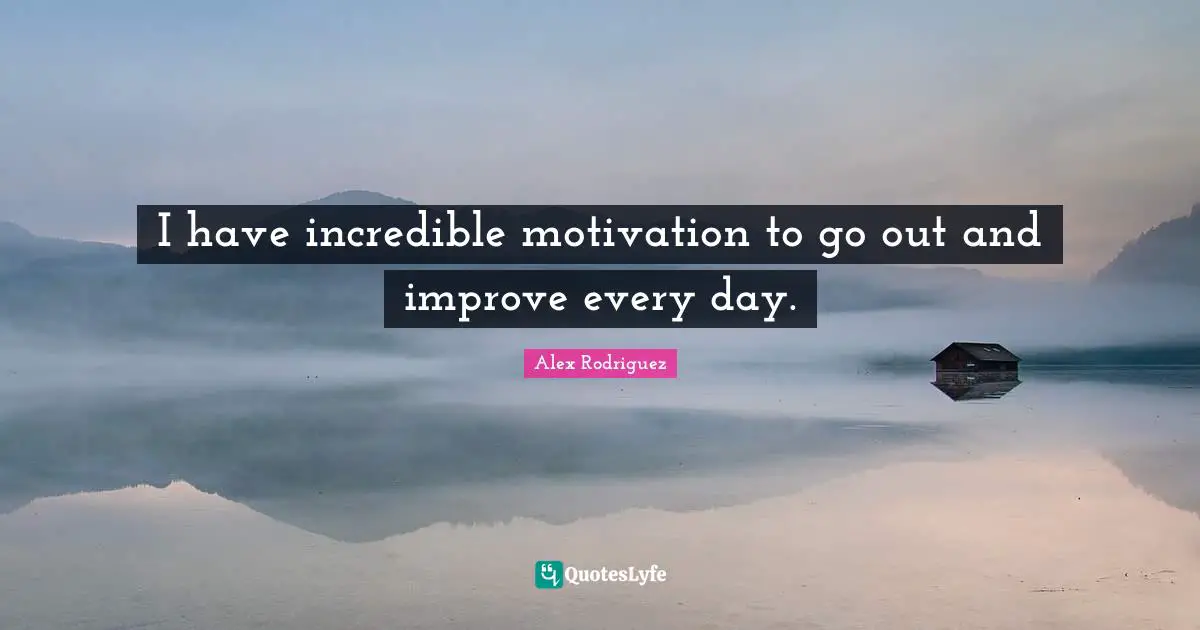 I have incredible motivation to go out and improve every day.
