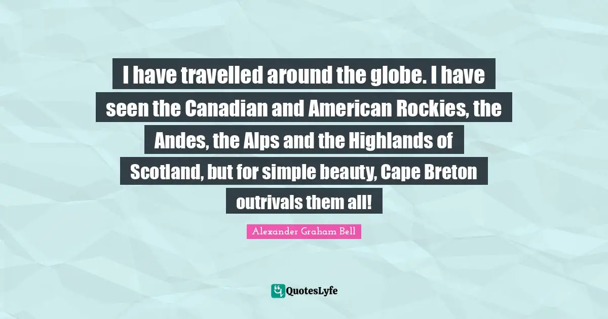 Alexander Graham Bell Quotes: "I have travelled around the globe. I have seen the Canadian and American Rockies, the Andes, the Alps and the Highlands of Scotland, but for simple beauty, Cape Breton outrivals them all!"