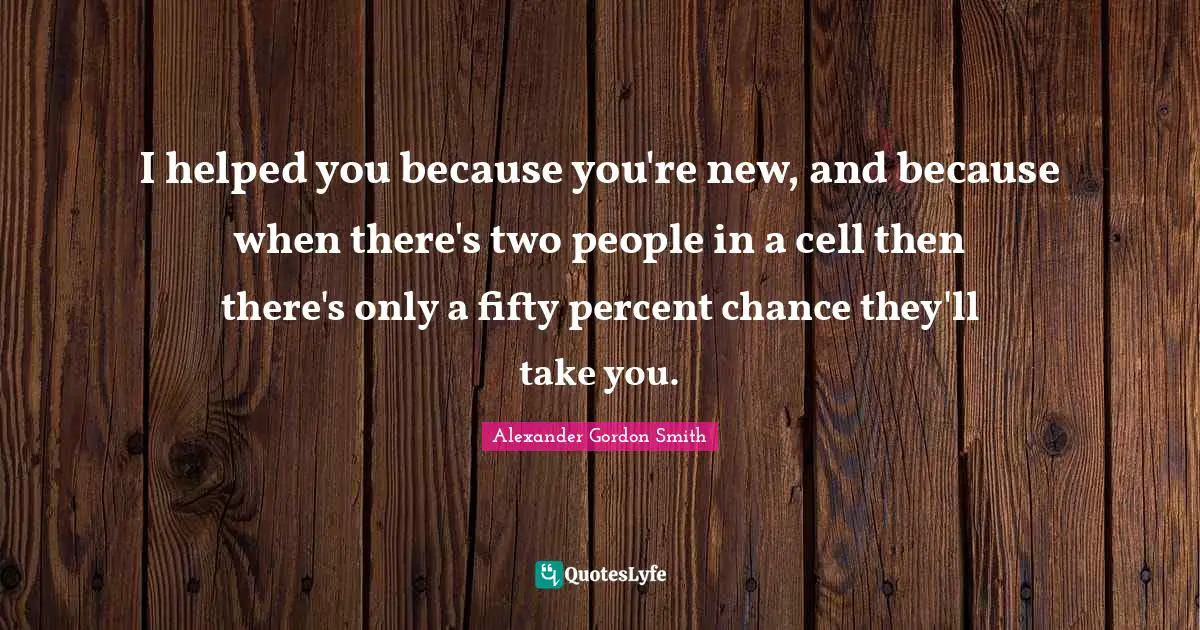 Alexander Gordon Smith Quotes: "I helped you because you're new, and because when there's two people in a cell then there's only a fifty percent chance they'll take you."