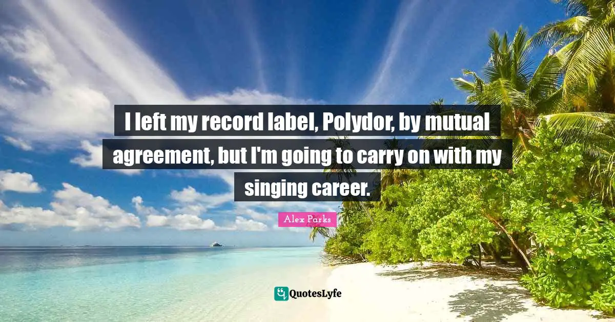 I left my record label, Polydor, by mutual agreement, but I'm going to carry on with my singing career.