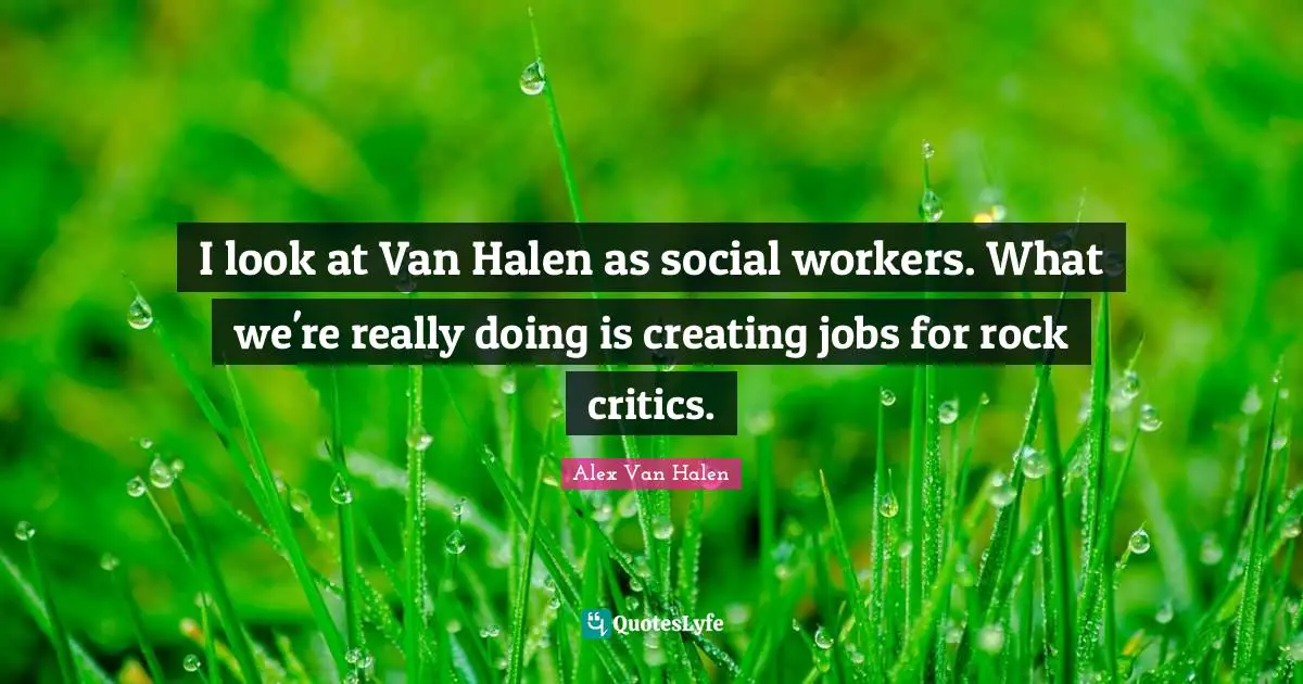 I look at Van Halen as social workers. What we're really doing is creating jobs for rock critics.